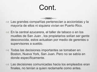  Las grandes compañías pertenecían a accionistas y la
mayoría de ellos ni siquiera vivían en Puerto Rico.
 En la central azucarera, el taller de tabaco o en los
muelles de San Juan , los propietarios solían ser gente
desconocida, estos actuaban por medio de gerentes o
supervisores a sueldo.
 Todas las decisiones importantes se tomaban en
Boston, Nueva York, San Juan. Pero no se sabía en
donde específicamente.
 Las decisiones comunicadas hacia los empleados eran
finales, no tenían a quien reclamarle como antes.
Cont.
 