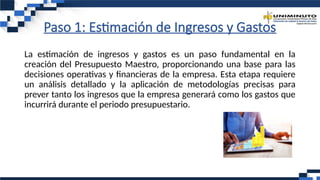 Paso 1: Estimación de Ingresos y Gastos
La estimación de ingresos y gastos es un paso fundamental en la
creación del Presupuesto Maestro, proporcionando una base para las
decisiones operativas y financieras de la empresa. Esta etapa requiere
un análisis detallado y la aplicación de metodologías precisas para
prever tanto los ingresos que la empresa generará como los gastos que
incurrirá durante el periodo presupuestario.
 