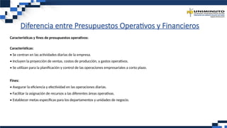 Diferencia entre Presupuestos Operativos y Financieros
Características y fines de presupuestos operativos:
Características:
• Se centran en las actividades diarias de la empresa.
• Incluyen la proyección de ventas, costos de producción, y gastos operativos.
• Se utilizan para la planificación y control de las operaciones empresariales a corto plazo.
Fines:
• Asegurar la eficiencia y efectividad en las operaciones diarias.
• Facilitar la asignación de recursos a las diferentes áreas operativas.
• Establecer metas específicas para los departamentos y unidades de negocio.
 