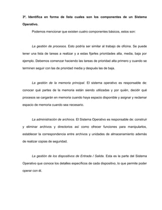3º. Identifica en forma de lista cuales son los componentes de un Sistema
Operativo.
Podemos mencionar que existen cuatro componentes básicos, estos son:
La gestión de procesos. Esto podría ser similar al trabajo de oficina. Se puede
tener una lista de tareas a realizar y a estas fijarles prioridades alta, media, baja por
ejemplo. Debemos comenzar haciendo las tareas de prioridad alta primero y cuando se
terminen seguir con las de prioridad media y después las de baja.
La gestión de la memoria principal. El sistema operativo es responsable de:
conocer qué partes de la memoria están siendo utilizadas y por quién, decidir qué
procesos se cargarán en memoria cuando haya espacio disponible y asignar y reclamar
espacio de memoria cuando sea necesario.
La administración de archivos. El Sistema Operativo es responsable de: construir
y eliminar archivos y directorios así como ofrecer funciones para manipularlos,
establecer la correspondencia entre archivos y unidades de almacenamiento además
de realizar copias de seguridad.
La gestión de los dispositivos de Entrada / Salida. Esta es la parte del Sistema
Operativo que conoce los detalles específicos de cada dispositivo, lo que permite poder
operar con él.
 