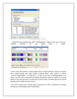 -
  Desde ahí mismo puedes picar sobre “ Desfragmentar ” (para no tener que volver a la
pantalla     anterior),     lo       que      hago        ahora       y       saldrá:
-




-
Vemos como efectivamente, existen muchas líneas verticales blancas y rojas lo que quiere
decir respectivamente que tengo muchos “espacios libres” entre sectores y muchos
“archivos fragmentados” a lo largo de C:, así que lo que hará el desfragmentador es de
lógica: tratar de colocar todo junto de manera que aparezca todos los sectores (o la mayor
parte) en azul.-Hay que tener en cuenta que las zonas verdes son inamovibles por lo que ahí
permanecerán siempre (son del sistema).

 Tras varios minutos (que variarán según la potencia de tu PC), te aparecerá un mensaje
diciendo que la desfragmentación ha finalizado:
 