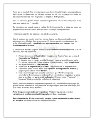 Verás que el resultado final no se parece en nada al aspecto del principio, aunque puede que
haya trozos en blanco que por diversas razones (en mi caso es porque me olvidé de
desconectar el Emule y otros programas) no ha podido desfragmentar.

Una vez finalizado, puedes realizar las mismas operaciones con las otras particiones, en mi
caso sería hacerlo con F: y con G:.

Es importante que cuando vayas a realizar la Desfragmentación te salgas de todos los
programas que estés utilizando, para que realice su trabajo sin impedimentos.

- Comprobación de errores en el disco duro.

Una de las cosas que pueden ocurrirle a nuestro sistema por el uso continuado, es que
algunos sectores del disco duro se corrompan. El sistema operativo constantemente lee y
graba información en él, y cuando algunos sectores se dañan, esto redunda en el
rendimiento del ordenador.

A continuación describo los pasos para realizar una comprobación del disco duro y, de ser
necesario, reparar los errores:

   1. Primero debemos ir al Menú Inicio y cliquear sobre “Equipo” para que se abra el
      Explorador de Windows
   2. El siguiente paso es escoger la unidad de disco a escanear (probablemente sea la
      C:), pararse encima con el ratón, cliquear el botón derecho y elegir “Propiedades”
   3. Ir a la pestaña que dice “Herramientas”
   4. Donde dice “Comprobación de errores” cliquear el botón “Comprobar ahora”
   5. Seleccionar ambas casillas donde dice “Opciones de comprobación de disco” y
      luego cliquear sobre el botón “Iniciar”.
   6. En ese momento aparecerá un cartel anunciando que “Windows no puede
      comprobar el disco mientras se esté usando”, y ofreciéndonos programar la tarea
      para la próxima vez que se reinicie el equipo. Debemos pulsar “Programar” y
      listo (para Windows en inglés, ver la foto de más abajo).

Mucha gente tiene instalados programas de optimización y mantenimiento del equipo que
pueden realizar esta función. Pero para quien no tenga ninguna aplicación de este tipo, ésta
es la forma de hacerlo desde Windows.

Nota: Los pasos enumerados corresponden a Windows 7, pero con pequeñas
variaciones de nombres sirve también para las versiones anteriores.

Esta comprobación del disco consumirá bastante tiempo, pero puede ser cancelada de
ser necesario (ver imagen destacada encima del artículo).
 