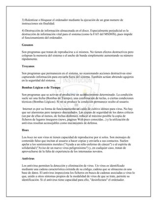 3) Ralentizar o bloquear el ordenador mediante la ejecución de un gran numero de
instrucciones sin finalidad.

4) Destrucción de información almacenada en el disco. Especialmente perjudicial es la
destrucción de información vital para el sistema (como la FAT del MSDOS), pues impide
el funcionamiento del ordenador.

Gusanos

Son programas que tratan de reproducirse a si mismos. No tienen efectos destructivos pero
colapsan la memoria del sistema o el ancho de banda simplemente aumentando su número
rápidamente.

Troyanos

Son programas que permanecen en el sistema, no ocasionando acciones destructivas sino
capturando información para enviarla fuera del sistema. También actúan abriendo agujeros
en la seguridad del sistema.

Bombas Lógicas o de Tiempo

Son programas que se activan al producirse un acontecimiento determinado. La condición
suele ser una fecha (Bombas de Tiempo), una combinación de teclas, o ciertas condiciones
técnicas (Bombas Lógicas). Si no se produce la condición permanece oculto al usuario.

 Internet es por su forma de funcionamiento un caldo de cultivo idóneo para virus. No hay
que ser alarmistas pero tampoco descuidados. Las copias de seguridad de los datos críticos
(un par de ellas al menos, de fechas distintas), reducir al máximo posible la copia de
ficheros de lugares inseguros (news, paginas Web poco conocidas...) y la utilización de
antivirus resultan aconsejables como mecanismos de defensa.

Hoax

Los hoax no son virus ni tienen capacidad de reproducirse por si solos. Son mensajes de
contenido falso que incitan al usuario a hacer copias y enviarla a sus contactos. Suelen
apelar a los sentimientos morales ("Ayuda a un niño enfermo de cáncer") o al espíritu de
solidaridad ("Aviso de un nuevo virus peligrosísimo") y, en cualquier caso, tratan de
aprovecharse de la falta de experiencia de los internautas novatos.

Antivirus

Los antivirus permiten la detección y eliminación de virus. Un virus es identificado
mediante una cadena característica extraída de su código, cadena que se almacena en una
base de datos. El antivirus inspecciona los ficheros en busca de cadenas asociadas a virus lo
que, unido a otros síntomas propios de la modalidad de virus de que se trate, permite su
identificación. Si el antivirus tiene capacidad para ello, "desinfectara" el ordenador.
 