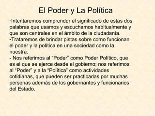 El Poder y La Política
-Intentaremos comprender el significado de estas dos
palabras que usamos y escuchamos habitualmente y
que son centrales en el ámbito de la ciudadanía.
-Trataremos de brindar pistas sobre como funcionan
el poder y la política en una sociedad como la
nuestra.
- Nos referimos al “Poder” como Poder Político, que
es el que se ejerce desde el gobierno; nos referimos
al “Poder” y a la “Política” como actividades
cotidianas, que pueden ser practicadas por muchas
personas además de los gobernantes y funcionarios
del Estado.
 