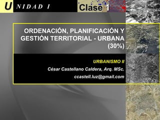 U N I D A D  I Clase  1 URBANISMO II César Castellano Caldera, Arq. MSc. [email_address] ORDENACIÓN, PLANIFICACIÓN Y GESTIÓN TERRITORIAL - URBANA  (30%) 