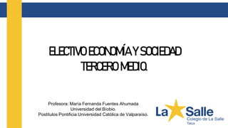 Profesora: María Fernanda Fuentes Ahumada
Universidad del Bíobio.
Postitulos Pontificia Universidad Católica de Valparaíso.
ELECTIVO ECONOMÍA Y SOCIEDAD
TERCERO MEDIO.
 