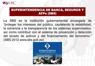 SUPERINTENDENCIA DE BANCA, SEGUROS Y
AFPs (SBS)
La SBS es la institución gubernamental encargada de
“proteger los intereses del público, cautelando la estabilidad,
la solvencia y la transparencia de los sistemas supervisados,
así como contribuir con el sistema de prevención y detección
del lavado de activos y del financiamiento del terrorismo.”
(SBS 2012 www.sbs.gob.pe)
 