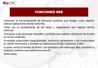 FUNCIONES SBS
•Autorizar el funcionamiento de personas jurídicas que tengan como objetivo
realizar operaciones dichos sistemas
•Velar por el cumplimiento de las leyes y reglamentos que regulan dichos
sistemas
•Fiscalizar a las personas naturales y jurídicas que realicen colocación de fondos
en dichos sistemas
•Investigar potenciales irregularidades, denunciar penalmente a los involucrados
en delitos financieros y disolver las personas jurídicas vinculadas a ellos
•Luchar contra el lavado de dinero, con potestad para interrogar bajo juramento a
cualquier persona cuyo testimonio sea útil
•Entre otras
 