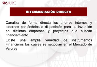 INTERMEDIACIÓN DIRECTA
Canaliza de forma directa los ahorros internos y
externos poniéndolos a disposición para su inversión
en distintas empresas y proyectos que buscan
financiamiento.
Existe una amplia variedad de instrumentos
Financieros los cuales se negocian en el Mercado de
Valores
 
