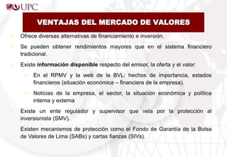VENTAJAS DEL MERCADO DE VALORES
• Ofrece diversas alternativas de financiamiento e inversión.
• Se pueden obtener rendimientos mayores que en el sistema financiero
tradicional.
• Existe información disponible respecto del emisor, la oferta y el valor:
• En el RPMV y la web de la BVL: hechos de importancia, estados
financieros (situación económica – financiera de la empresa).
• Noticias de la empresa, el sector, la situación económica y política
interna y externa
• Existe un ente regulador y supervisor que vela por la protección al
inversionista (SMV).
• Existen mecanismos de protección como el Fondo de Garantía de la Bolsa
de Valores de Lima (SABs) y cartas fianzas (SIVs).
 