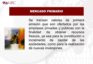 MERCADO PRIMARIO
Se transan valores de primera
emisión que son ofertados por las
empresas privadas y públicas con la
finalidad de obtener recursos
frescos, ya sea para la constitución o
incremento de capital de las
sociedades, como para la realización
de nuevas inversiones.
 