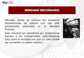 MERCADO SECUNDARIO
Mercado donde se realizan las sucesivas
transferencias de valores que han sido
previamente colocados en el Mercado
Primario.
Este mercado se caracteriza por proporcionar
liquidez a los inversionistas, entendiéndose
esta como la facilidad con que un valor puede
ser convertido en dinero efectivo.
 