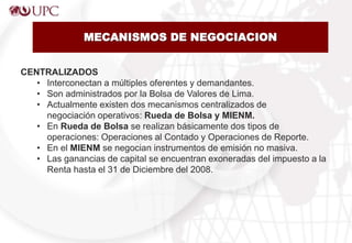 MECANISMOS DE NEGOCIACION
CENTRALIZADOS
• Interconectan a múltiples oferentes y demandantes.
• Son administrados por la Bolsa de Valores de Lima.
• Actualmente existen dos mecanismos centralizados de
negociación operativos: Rueda de Bolsa y MIENM.
• En Rueda de Bolsa se realizan básicamente dos tipos de
operaciones: Operaciones al Contado y Operaciones de Reporte.
• En el MIENM se negocian instrumentos de emisión no masiva.
• Las ganancias de capital se encuentran exoneradas del impuesto a la
Renta hasta el 31 de Diciembre del 2008.
 
