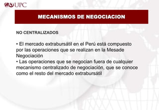 NO CENTRALIZADOS
• El mercado extrabursátil en el Perú está compuesto
por las operaciones que se realizan en la Mesade
Negociación
• Las operaciones que se negocian fuera de cualquier
mecanismo centralizado de negociación, que se conoce
como el resto del mercado extrabursátil
MECANISMOS DE NEGOCIACION
 