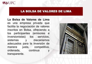 LA BOLSA DE VALORES DE LIMA
La Bolsa de Valores de Lima
es una empresa privada que
facilita la negociación de valores
inscritos en Bolsa, ofreciendo a
los participantes (emisores e
inversionistas) los servicios,
sistemas y mecanismos
adecuados para la inversión de
manera justa, competitiva,
ordenada, continua y
transparente.
 