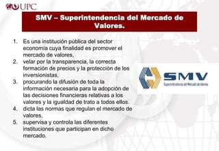 SMV – Superintendencia del Mercado de
Valores.
1. Es una institución pública del sector
economía cuya finalidad es promover el
mercado de valores,
2. velar por la transparencia, la correcta
formación de precios y la protección de los
inversionistas,
3. procurando la difusión de toda la
información necesaria para la adopción de
las decisiones financieras relativas a los
valores y la igualdad de trato a todos ellos.
4. dicta las normas que regulan el mercado de
valores,
5. supervisa y controla las diferentes
instituciones que participan en dicho
mercado.
 