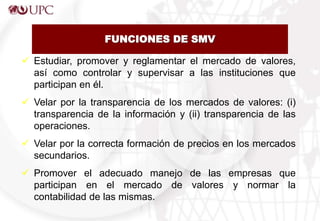 FUNCIONES DE SMV
 Estudiar, promover y reglamentar el mercado de valores,
así como controlar y supervisar a las instituciones que
participan en él.
 Velar por la transparencia de los mercados de valores: (i)
transparencia de la información y (ii) transparencia de las
operaciones.
 Velar por la correcta formación de precios en los mercados
secundarios.
 Promover el adecuado manejo de las empresas que
participan en el mercado de valores y normar la
contabilidad de las mismas.
 