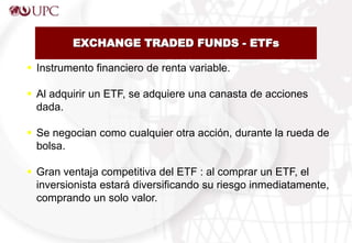 EXCHANGE TRADED FUNDS - ETFs
 Instrumento financiero de renta variable.
 Al adquirir un ETF, se adquiere una canasta de acciones
dada.
 Se negocian como cualquier otra acción, durante la rueda de
bolsa.
 Gran ventaja competitiva del ETF : al comprar un ETF, el
inversionista estará diversificando su riesgo inmediatamente,
comprando un solo valor.
 