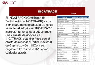 INCATRACK
El INCATRACK (Certificado de
Participación – INCATRACK) es un
ETF, instrumento financiero de renta
variable. Al adquirir un INCATRACK
indirectamente se esta adquiriendo
una canasta de acciones. El
INCATRACK está diseñado con el
objeto de replicar al Índice Nacional
de Capitalización – INCA y se
negocia a través de la BVL como
cualquier acción.
INCA
 