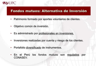Fondos mutuos: Alternativa de Inversión
• Patrimonio formado por aportes voluntarios de clientes.
• Objetivo común de inversión.
• Es administrado por profesionales en inversiones.
• Inversiones realizadas por cuenta y riesgo de los clientes.
• Portafolio diversificado de instrumentos.
• En el Perú los fondos mutuos son regulados por
CONASEV.
 