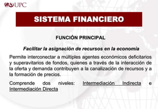 SISTEMA FINANCIERO
FUNCIÓN PRINCIPAL
Facilitar la asignación de recursos en la economía
Permite interconectar a múltiples agentes económicos deficitarios
y superavitarios de fondos, quienes a través de la interacción de
la oferta y demanda contribuyen a la canalización de recursos y a
la formación de precios.
Comprende dos niveles: Intermediación Indirecta e
Intermediación Directa
 