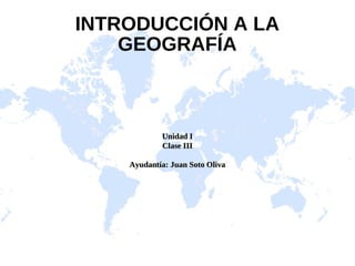 INTRODUCCIÓN A LA
    GEOGRAFÍA



            Unidad I
            Clase III

    Ayudantía: Juan Soto Oliva
 