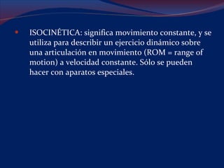 ISOCINÉTICA: significa movimiento constante, y se utiliza para describir un ejercicio dinámico sobre una articulación en movimiento (ROM = range of motion) a velocidad constante. Sólo se pueden hacer con aparatos especiales. 