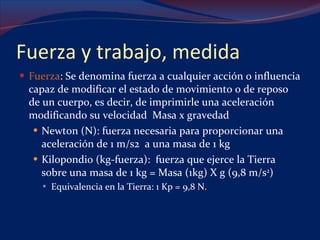 Fuerza y trabajo, medida Fuerza : Se denomina fuerza a cualquier acción o influencia capaz de modificar el estado de movimiento o de reposo de un cuerpo, es decir, de imprimirle una aceleración modificando su velocidad  Masa x gravedad Newton (N): fuerza necesaria para proporcionar una aceleración de 1 m/s2  a una masa de 1 kg Kilopondio (kg-fuerza):  fuerza que ejerce la Tierra sobre una masa de 1 kg = Masa (1kg) X g (9,8 m/s 2 ) Equivalencia en la Tierra: 1 Kp = 9,8 N.   