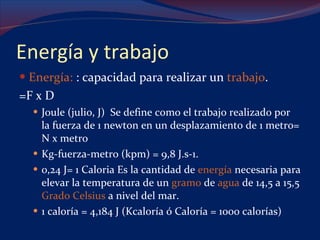Energía y trabajo Energía:  : capacidad para realizar un  trabajo .  =F x D Joule (julio, J)  Se define como el trabajo realizado por la fuerza de 1 newton en un desplazamiento de 1 metro= N x metro  Kg-fuerza-metro (kpm) = 9,8 J.s-1. 0,24 J= 1 Caloria Es la cantidad de  energía  necesaria para elevar la temperatura de un  gramo  de  agua  de 14,5 a 15,5  Grado Celsius  a nivel del mar.  1 caloría = 4,184 J (Kcaloría ó Caloría = 1000 calorías) 
