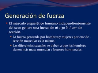 Generación de fuerza El músculo esquelético humano independientemente del sexo genera una fuerza de 16 a 30 N / cm 2  de sección. La fuerza generada por hombres y mujeres por cm 2  de sección muscular es la misma. Las diferencias sexuales se deben a que los hombres tienen más masa muscular : factores hormonales. 