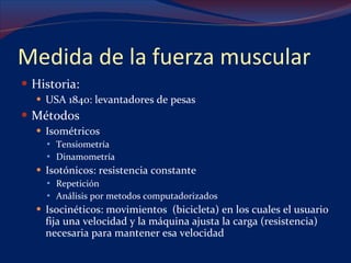 Medida de la fuerza muscular Historia:  USA 1840: levantadores de pesas Métodos Isométricos Tensiometría Dinamometría Isotónicos: resistencia constante Repetición  Análisis por metodos computadorizados Isocinéticos: movimientos  (bicicleta) en los cuales el usuario fija una velocidad y la máquina ajusta la carga (resistencia) necesaria para mantener esa velocidad 
