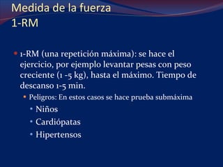 Medida de la fuerza 1-RM 1-RM (una repetición máxima): se hace el ejercicio, por ejemplo levantar pesas con peso creciente (1 -5 kg), hasta el máximo. Tiempo de descanso 1-5 min. Peligros: En estos casos se hace prueba submáxima Niños Cardiópatas Hipertensos 