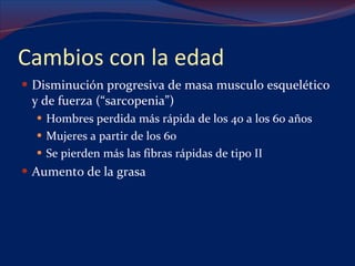 Cambios con la edad Disminución progresiva de masa musculo esquelético y de fuerza (“sarcopenia”) Hombres perdida más rápida de los 40 a los 60 años Mujeres a partir de los 60 Se pierden más las fibras rápidas de tipo II  Aumento de la grasa 