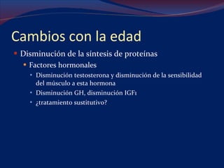 Cambios con la edad Disminución de la síntesis de proteínas Factores hormonales Disminución testosterona y disminución de la sensibilidad del músculo a esta hormona Disminución GH, disminución IGF1 ¿tratamiento sustitutivo? 