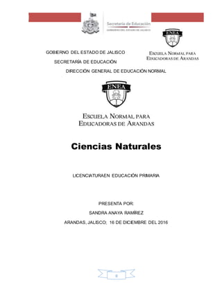 0
GOBIERNO DEL ESTADO DE JALISCO
SECRETARÍA DE EDUCACIÓN
DIRECCIÓN GENERAL DE EDUCACIÓN NORMAL
Ciencias Naturales
LICENCIATURAEN EDUCACIÓN PRIMARIA
PRESENTA POR:
SANDRA ANAYA RAMÍREZ
ARANDAS, JALISCO; 16 DE DICIEMBRE DEL 2016
 