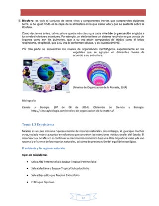 12
15. Biosfera: es todo el conjunto de seres vivos y componentes inertes que comprenden elplaneta
tierra, o de igual modo es la capa de la atmósfera en la que existe vida y que se sustenta sobre la
litosfera.
Como decíamos antes, tal vez ahora queda más claro que cada nivel de organización engloba a
los niveles inferiores anteriores. Por ejemplo, un elefante tiene un sistema respiratorio que consta de
órganos como son los pulmones, que a su vez están compuestos de tejidos como el tejido
respiratorio, el epitelial, que a su vez lo conforman células, y así sucesivamente.
Por otra parte se encuentran los niveles de organización morfológicos, especialmente en los
vegetales que se agrupan en diferentes niveles de
acuerdo a su estructura.
(Niveles de Organizacion de la Materia, 2014)
Bibliografía
Ciencia y Biologia. (07 de 08 de 2014). Obtenido de Ciencia y Biologia:
http://cienciaybiologia.com/niveles-de-organizacion-de-la-materia/
Tema 1.3 Ecosistema
México es un país con una riqueza enorme de recursos naturales, sin embargo, al igual que muchos
otros,todavía necesitaavanzarenesfuerzosque concretenlasintenciones institucionales del Estado. El
desafíoactual de Méxicoescontinuarsucrecimientoeconómicobajounaéticade justiciasocial yde uso
racional y eficiente de los recursos naturales, así como de preservación del equilibrio ecológico.
El ambiente y las regiones naturales
Tipos de Ecosistemas
 Selva Alta Perennifolia o Bosque Tropical Perennifolio
 Selva Mediana o Bosque Tropical Subcaducifolio
 Selva Baja o Bosque Tropical Caducifolio
 El Bosque Espinoso
 