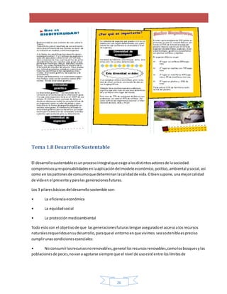 26
Tema 1.8 Desarrollo Sustentable
El desarrollosustentableesunprocesointegral que exige alosdistintosactoresde lasociedad
compromisosyresponsabilidadesenlaaplicacióndel modeloeconómico,político,ambiental ysocial,así
como enlospatronesde consumoque determinanlacalidadde vida.Obiensupone,unamejorcalidad
de vidaen el presente yparalas generacionesfuturas.
Los 3 pilaresbásicosdel desarrollosostenible son:
• La eficienciaeconómica
• La equidadsocial
• La protección medioambiental
Todo estocon el objetivode que lasgeneracionesfuturastenganaseguradoel accesoalosrecursos
naturalesrequeridosensudesarrollo,paraque el entornoenque vivimos seasostenibleespreciso
cumplirunascondicionesesenciales:
• No consumirlosrecursosnorenovables,general losrecursosrenovables,comolosbosquesylas
poblacionesde peces,novana agotarse siempre que el nivel de usoesté entre loslímitesde
 