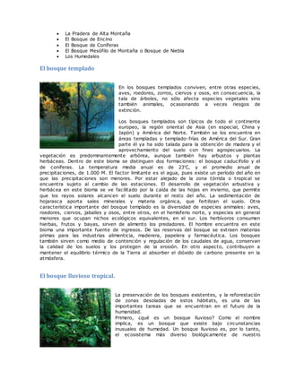  La Pradera de Alta Montaña
 El Bosque de Encino
 El Bosque de Coníferas
 El Bosque Mesófilo de Montaña o Bosque de Niebla
 Los Humedales
El bosque templado
En los bosques templados conviven, entre otras especies,
aves, roedores, zorros, ciervos y osos, en consecuencia, la
tala de árboles, no sólo afecta especies vegetales sino
también animales, ocasionando a veces riesgos de
extinción.
Los bosques templados son típicos de todo el continente
europeo, la región oriental de Asia (en especial, China y
Japón) y América del Norte. También se los encuentra en
áreas templadas y templado-frías de América del Sur. Gran
parte él ya ha sido talada para la obtención de madera y el
aprovechamiento del suelo con fines agropecuarios. La
vegetación es predominantemente arbórea, aunque también hay arbustos y plantas
herbáceas. Dentro de este bioma se distinguen dos formaciones: el bosque caducifolio y el
de coníferas. La temperatura media anual es de 23'C, y el promedio anual de
precipitaciones, de 1.000 M. El factor limitante es el agua, pues existe un período del año en
que las precipitaciones son menores. Por estar alejado de la zona tórrida o tropical se
encuentra sujeto al cambio de las estaciones. El desarrollo de vegetación arbustiva y
herbácea en este bioma se ve facilitado por la caída de las hojas en invierno, que permite
que los rayos solares alcancen el suelo durante el resto del año. La sedimentación de
hojarasca aporta sales minerales y materia orgánica, que fertilizan el suelo. Otra
característica importante del bosque templado es la diversidad de especies animales: aves,
roedores, ciervos, jabalíes y osos, entre otros, en el hemisferio norte, y especies en general
menores que ocupan nichos ecológicos equivalentes, en el sur. Los herbívoros consumen
hierbas, frutos y bayas, sirven de alimento los predadores. El hombre encuentra en este
bioma una importante fuente de ingresos. De las reservas del bosque se extraen materias
primas para las industrias alimenticia, maderera, papelera y farmacéutica. Los bosques
también sirven como medio de contención y regulación de los caudales de agua, conservan
la calidad de los suelos y los protegen de la erosión. En otro aspecto, contribuyen a
mantener el equilibrio térmico de la Tierra al absorber el dióxido de carbono presente en la
atmósfera.
El bosque lluvioso tropical.
La preservación de los bosques existentes, y la reforestación
de zonas desoladas de estos hábitats, es una de las
importantes tareas que se encuentran en el futuro de la
humanidad.
Primero, ¿qué es un bosque lluvioso? Como el nombre
implica, es un bosque que existe bajo circunstancias
inusuales de humedad. Un bosque lluvioso es, por lo tanto,
el ecosistema más diverso biológicamente de nuestro
 