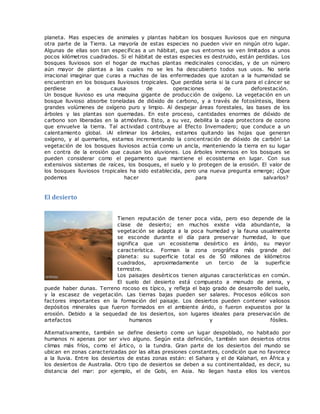 planeta. Mas especies de animales y plantas habitan los bosques lluviosos que en ninguna
otra parte de la Tierra. La mayoría de estas especies no pueden vivir en ningún otro lugar.
Algunas de ellas son tan específicas a un hábitat, que sus entornos se ven limitados a unos
pocos kilómetros cuadrados. Si el hábitat de estas especies es destruido, están perdidas. Los
bosques lluviosos son el hogar de muchas plantas medicinales conocidas, y de un número
aún mayor de plantas a las cuales no se les ha descubierto todos sus usos. No sería
irracional imaginar que curas a muchas de las enfermedades que azotan a la humanidad se
encuentran en los bosques lluviosos tropicales. Que perdida seria si la cura para el cáncer se
perdiese a causa de operaciones de deforestación.
Un bosque lluvioso es una maquina gigante de producción de oxígeno. La vegetación en un
bosque lluvioso absorbe toneladas de dióxido de carbono, y a través de fotosíntesis, libera
grandes volúmenes de oxígeno puro y limpio. Al despejar áreas forestales, las bases de los
árboles y las plantas son quemadas. En este proceso, cantidades enormes de dióxido de
carbono son liberadas en la atmósfera. Esto, a su vez, debilita la capa protectora de ozono
que envuelve la tierra. Tal actividad contribuye al Efecto Invernadero; que conduce a un
calentamiento global. ¡Al eliminar los árboles, estamos quitando las hojas que generan
oxígeno, y al quemarlos, estamos incrementando la concentración de dióxido de carbón! La
vegetación de los bosques lluviosos actúa como un ancla, manteniendo la tierra en su lugar
en contra de la erosión que causan los aluviones. Los árboles inmensos en los bosques se
pueden considerar como el pegamento que mantiene el ecosistema en lugar. Con sus
extensivos sistemas de raíces, los bosques, el suelo y lo protegen de la erosión. El valor de
los bosques lluviosos tropicales ha sido establecida, pero una nueva pregunta emerge; ¿Que
podemos hacer para salvarlos?
El desierto
Tienen reputación de tener poca vida, pero eso depende de la
clase de desierto; en muchos existe vida abundante, la
vegetación se adapta a la poca humedad y la fauna usualmente
se esconde durante el día para preservar humedad, lo que
significa que un ecosistema desértico es árido, su mayor
característica. Forman la zona orográfica más grande del
planeta: su superficie total es de 50 millones de kilómetros
cuadrados, aproximadamente un tercio de la superficie
terrestre.
Los paisajes desérticos tienen algunas características en común.
El suelo del desierto está compuesto a menudo de arena, y
puede haber dunas. Terreno rocoso es típico, y refleja el bajo grado de desarrollo del suelo,
y la escasez de vegetación. Las tierras bajas pueden ser salares. Procesos eólicos son
factores importantes en la formación del paisaje. Los desiertos pueden contener valiosos
depósitos minerales que fueron formados en el ambiente árido, o fueron expuestos por la
erosión. Debido a la sequedad de los desiertos, son lugares ideales para preservación de
artefactos humanos y fósiles.
Alternativamente, también se define desierto como un lugar despoblado, no habitado por
humanos ni apenas por ser vivo alguno. Según esta definición, también son desiertos otros
climas más fríos, como el ártico, o la tundra. Gran parte de los desiertos del mundo se
ubican en zonas caracterizadas por las altas presiones constantes, condición que no favorece
a la lluvia. Entre los desiertos de estas zonas están: el Sahara y el de Kalahari, en África y
los desiertos de Australia. Otro tipo de desiertos se deben a su continentalidad, es decir, su
distancia del mar: por ejemplo, el de Gobi, en Asia. No llegan hasta ellos los vientos
 