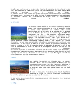 húmedos que provienen de los océanos. Los desiertos de las costas occidentales del sur de
África (en Namibia) y de América del Sur (en Atacama) se ven afectados por la presencia de
corrientes oceánicas frías. El desierto de Sahara
La praderas atraen a los turistas que gustan de recorrer largas distancias o participar en
safaris para cazar o para observar la fauna silvestre. En las praderas tienen lugar algunos de
los fenómenos naturales más extraordinarios del mundo: como los desplazamientos
migratorios masivos de animales.
La pradera
Las praderas cubren el 40% de la superficie terrestre y albergan
a casi 1.000 millones de personas, la mitad de las cuales habita
en tierras áridas delicadas. Las praderas están siendo
transformadas por la agricultura y la urbanización. En algunas
partes de América del Norte la conversión llega al 100%. La
construcción de vías y los incendios provocados están
transformando la extensión, composición y estruc tura de las
praderas. Los principales granos - maíz, trigo, avena, arroz,
cebada, mijo, centeno y sorgo - provienen de las praderas. Los
pastos silvestres pueden proporcionar material genético para mejorar los cultivos
alimentarios y ayudar a que las variedades cultivadas de pastos desarrollen resistencia a las
enfermedades. En su calidad de hábitat de flora y fauna de importancia biológica, las
praderas constituyen el 19% de todos los núcleos de diversidad de plantas, el 11% de las
áreas de endemismos de aves y el 29% de las ecorregiones dignas de destacar por sus
características biológicas.
El suelo de la pradera se caracteriza por tener una abundante primera capa, horizonte 0,
constituida por materia orgánica en descomposición. En la segunda capa, también de gran
espesor, esta materia se halla mezclada con partículas de suelo. En el gran desarrollo de
estos dos estratos radica la fertilidad de las praderas.
Tundra
Las tundras comprenden las regiones Norte de Alaska,
Canadá y Rusia. Para que una porción de tierra pueda ser
considerada tundra, debe reunir dos importantes requisitos. El
más importante, tener el suelo helado permanentemente. Y,
el segundo, debe haber muy pocos árboles, por no decir
ninguno.
El suelo es frio durante meses de invierno el suelo llega hasta
superficie de tundra. Los insectos vienen para alimentarse de
los animales y las aves aparecen para disfrutar de insectos.
En las tundras solo crecen plantas pequeñas porque no existe suficiente tierra para que
puedan crecer árboles.
La taiga
 