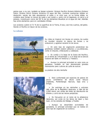 partes que, a su vez, también se llaman océanos: Océano Pacífico Océano Atlántico Océano
Índico Océano Ártico Océano Antártico El agua del Mar, contiene sustancias sólidas en
disolución, siendo las más abundantes el sodio y el cloro que, en su forma sólida, se
combina para formar el cloruro de sodio o sal común y, junto con el magnesio, el calc io y el
potasio, constituyen cerca del 90 % de los elementos disueltos en el agua de mar. Además
hay otros elementos pero en cantidades ínfimas
Los océanos cubren el 71 % de la superficie de la Tierra, O sea, casi tres cuartos, del globo.
Siendo el Pacífico el mayor de los océanos.
La sabana
Su clima es tropical con lluvias en verano, los suelos
se inundan durante la época de lluvias y se
endurecen y agrietan durante la de secas.
 En este tipo de vegetación predominan las
gramíneas también existen plátanos y cucurbitáceas,
como el chayote, chilacayote y calabazas.
 Es común a lo largo de la Costa del Pacífico,
en el Istmo de Tehuantepec y a lo largo de la Llanura
Costera del Golfo en Veracruz y Tabasco.
 Aunque la principal actividad en esta zona es
ganadera, también se han desmontado grandes
extensiones para cultivos de caña de azúcar.
La pradera de alta montaña
 Está conformada por especies de pastos de
pocos centímetros de altura como Estuca
amplísima, Muhlenbergia macrura, Sipa icho y
Eringio.
 Se restringe en las montañas y volcanes
más altos de la República mexicana, a más de los
3,500 msnm, por arriba del límite de distribución de
árboles y cerca de las nieves perpetúas.
 Es frecuente en el norte de la altiplanicie
mexicana, así como en los llanos de Upan y San
Juan, en los estados de Hidalgo y Puebla.
 Aunque se desarrollan actividades de
ganadería, la principal actividad que se realiza en
este tipo de vegetación es turística.
 
