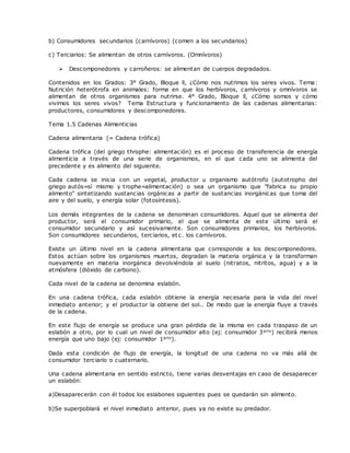 b) Consumidores secundarios (carnívoros) (comen a los secundarios)
c) Terciarios: Se alimentan de otros carnívoros. (Omnívoros)
 Descomponedores y carroñeros: se alimentan de cuerpos degradados.
Contenidos en los Grados: 3° Grado, Bloque ll, ¿Cómo nos nutrimos los seres vivos. Tema:
Nutrición heterótrofa en animales: forma en que los herbívoros, carnívoros y omnívoros se
alimentan de otros organismos para nutrirse. 4° Grado, Bloque ll, ¿Cómo somos y cómo
vivimos los seres vivos? Tema Estructura y funcionamiento de las cadenas alimentarias:
productores, consumidores y descomponedores.
Tema 1.5 Cadenas Alimenticias
Cadena alimentaria (= Cadena trófica)
Cadena trófica (del griego throphe: alimentación) es el proceso de transferencia de energía
alimenticia a través de una serie de organismos, en el que cada uno se alimenta del
precedente y es alimento del siguiente.
Cada cadena se inicia con un vegetal, productor u organismo autótrofo (autotropho del
griego autós=sí mismo y trophe=alimentación) o sea un organismo que "fabrica su propio
alimento" sintetizando sustancias orgánicas a partir de sustancias inorgánicas que toma del
aire y del suelo, y energía solar (fotosíntesis).
Los demás integrantes de la cadena se denominan consumidores. Aquel que se alimenta del
productor, será el consumidor primario, el que se alimenta de este último será el
consumidor secundario y así sucesivamente. Son consumidores primarios, los herbívoros.
Son consumidores secundarios, terciarios, etc. los carnívoros.
Existe un último nivel en la cadena alimentaria que corresponde a los descomponedores.
Estos actúan sobre los organismos muertos, degradan la materia orgánica y la transforman
nuevamente en materia inorgánica devolviéndola al suelo (nitratos, nitritos, agua) y a la
atmósfera (dióxido de carbono).
Cada nivel de la cadena se denomina eslabón.
En una cadena trófica, cada eslabón obtiene la energía necesaria para la vida del nivel
inmediato anterior; y el productor la obtiene del sol.. De modo que la energía fluye a través
de la cadena.
En este flujo de energía se produce una gran pérdida de la misma en cada traspaso de un
eslabón a otro, por lo cual un nivel de consumidor alto (ej: consumidor 3ario) recibirá menos
energía que uno bajo (ej: consumidor 1ario).
Dada esta condición de flujo de energía, la longitud de una cadena no va más allá de
consumidor terciario o cuaternario.
Una cadena alimentaria en sentido estricto, tiene varias desventajas en caso de desaparecer
un eslabón:
a)Desaparecerán con él todos los eslabones siguientes pues se quedarán sin alimento.
b)Se superpoblará el nivel inmediato anterior, pues ya no existe su predador.
 