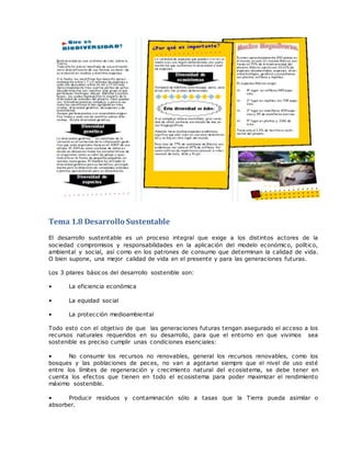 Tema 1.8 Desarrollo Sustentable
El desarrollo sustentable es un proceso integral que exige a los distintos actores de la
sociedad compromisos y responsabilidades en la aplicación del modelo económico, político,
ambiental y social, así como en los patrones de consumo que determinan la calidad de vida.
O bien supone, una mejor calidad de vida en el presente y para las generaciones futuras.
Los 3 pilares básicos del desarrollo sostenible son:
• La eficiencia económica
• La equidad social
• La protección medioambiental
Todo esto con el objetivo de que las generaciones futuras tengan asegurado el acceso a los
recursos naturales requeridos en su desarrollo, para que el entorno en que vivimos sea
sostenible es preciso cumplir unas condiciones esenciales:
• No consumir los recursos no renovables, general los recursos renovables, como los
bosques y las poblaciones de peces, no van a agotarse siempre que el nivel de uso esté
entre los límites de regeneración y crecimiento natural del ecosistema, se debe tener en
cuenta los efectos que tienen en todo el ecosistema para poder maximizar el rendimiento
máximo sostenible.
• Producir residuos y contaminación sólo a tasas que la Tierra pueda asimilar o
absorber.
 