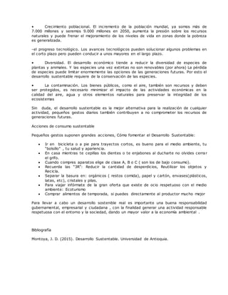 • Crecimiento poblacional. El incremento de la población mundial, ya somos más de
7.000 millones y seremos 9.000 millones en 2050, aumenta la presión sobre los recursos
naturales y puede frenar el mejoramiento de los niveles de vida en zonas donde la pobreza
es generalizada.
-el progreso tecnológico. Los avances tecnológicos pueden solucionar algunos problemas en
el corto plazo pero pueden conducir a unos mayores en el largo plazo.
• Diversidad. El desarrollo económico tiende a reducir la diversidad de especies de
plantas y animales. Y las especies una vez extintas no son renovables (por ahora) La pérdida
de especies puede limitar enormemente las opciones de las generaciones futuras. Por esto el
desarrollo sustentable requiere de la conservación de las especies.
• La contaminación. Los bienes públicos, como el aire, también son recursos y deben
ser protegidos, es necesario minimizar el impacto de las actividades económicas en la
calidad del aire, agua y otros elementos naturales para preservar la integridad de los
ecosistemas
Sin duda, el desarrollo sustentable es la mejor alternativa para la realización de cualquier
actividad, pequeños gestos diarios también contribuyen a no comprometer los recursos de
generaciones futuras.
Acciones de consumo sustentable
Pequeños gestos suponen grandes acciones, Cómo fomentar el Desarrollo Sustentable:
 Ir en bicicleta o a pie para trayectos cortos, es bueno para el medio ambiente, tu
“bolsillo” , tu salud y apariencia.
 En casa mientras te cepillas los dientes o te enjabones al ducharte no olvides cerrar
el grifo.
 Cuando compres aparatos elige de clase A, B o C ( son los de bajo consumo).
 Recuerda las “3R”: Reducir la cantidad de desperdicios, Reutilizar los objetos y
Recicla.
 Separar la basura en: orgánicos ( restos comida), papel y cartón, envases(plásticos,
latas, etc), cristales y pilas.
 Para viajar infórmate de la gran oferta que existe de ocio respetuoso con el medio
ambiente: Ecoturismo
 Comprar alimentos de temporada, si puedes directamente al productor mucho mejor
Para llevar a cabo un desarrollo sostenible real es importante una buena responsabilidad
gubernamental, empresarial y ciudadana , con la finalidad generar una actividad responsable
respetuosa con el entorno y la sociedad, dando un mayor valor a la economía ambiental .
Bibliografía
Montoya, J. D. (2015). Desarrollo Sustentable. Universidad de Antioquia.
 