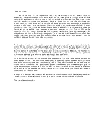 Carta del Futuro
El día de hoy 22 de Septiembre del 2030, me encuentro en mi casa el clima es
extremoso, viene de caliente a frio en el lapso del día, viajo para mi trabajo en la escuela
primaria de Tepatitlan de Morelos Jalisco y se encuentra un tráfico enorme, por lo que tengo
que salir 30 minutos antes para alcanzar a llegar a tiempo. Las noticias más relevantes que
se han dado en estos años, son la escasez de agua, teniendo que racionarla, a un día por
semana y solo quien tiene para pagar tiene este servicio necesario para subsistir, el agua
potable es muy cara, ya no se maneja dinero todo es electrónico y se tiene que traer un
dispositivo en tu celular para acceder a comprar cualquier servicio. Solo el 60% de la
población vive en zonas urbanas ya que prefieren mantenerse lejos del terrorismo y la
violencia que se vive en las grandes ciudades. Por lo cual las personas prefieren producir sus
propios alimentos mientras que los profesionistas y obreros tienen que subsistir con los
sueldos y alcanzar los servicios más necesarios.
Por la sobrepoblación también se tiene una gran demanda energética y el abastecimiento de
comida no es suficiente. La biodiversidad que existe en el mundo ha sido devastada en su
mayoría, muchas especies ya no existen porque destruimos su hábitat. Hay constantes
desafíos contra la autoridad por no abastecer con las necesidades básicas, la tecnología
será la forma de comunicarse con efectividad en el mundo, y por medio de ella se organizará
la población pero de igual manera por la tecnología será controlada.
En la educación el más rico se volverá más importante y el que tiene menos recurso no
podrá tener acceso a la educación profesional, el gobierno tendrá control absoluto de la
educación y la manipulará a su conveniencia, por lo tanto habrá rebelión en los principios de
valores éticos y morales por pobladores, padres y maestros que lucharemos por que se
sigua respetando el derecho a la vida, al sexo del individuo desde su nacimiento y fomentar
en la educación los valores de amor y respeto a los seres vivos que rodean el contexto
donde cada ser humano vive.
Al llegar a la escuela mis alumnos me reciben con alegría comenzamos la clase de ciencias
con el contenido de cómo cuidar el agua y la forma de tratarla para poder reutilizarla.
Esta historia continuará….
 