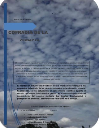 Boletín de la Ciencia
COFRADIA DE LA
CIENCIA
La realización del presente boletín es con la finalidad de contribuir a los
propósitos del estudio de las ciencias naturales en la educación primaria,
favoreciendo en los estudiantes el conocimiento científico durante el
estudio del bloque II de todos los grados, en el que se da prioridad a el
conocimiento del entorno mediante los ámbitos Biodiversidad y
protección del ambiente, centrándonos en la rama de la Biología.
“El contexto juega un importante papel en el aprendizaje de nuevas ideas. Los conceptos de ciencias
pueden formar una red interdependiente de ideas, que seguirán siendo oscuros e irrelevantes para la
mayoría de los niños (y los adultos) hasta que se vinculen con los sucesos de todos los días. Si en un
currículo de Ciencias Naturales se estudian esos tópicos como conceptos aislados, serán de poco
interés para la mayoría de los niños, pero si se articulan alrededor de un tema interesante, que
posiblemente atraviese muchas áreas curriculares, el estudio cobra vida y toma sentido para los
alumnos.” (SEP, 2011)
Escuela Normal de Educadoras de Arandas
Ciencias Naturales 3° LEPRI
 Juana Yazmín Ramírez González
 Alejandra González León
 Sandra Anaya Ramírez
 Adriana Plascencia de Loza
 Hugo Enrique Palomera Hernández
 