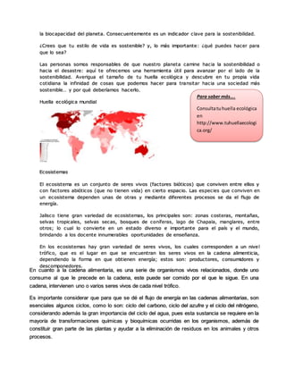 la biocapacidad del planeta. Consecuentemente es un indicador clave para la sostenibilidad.
¿Crees que tu estilo de vida es sostenible? y, lo más importante: ¿qué puedes hacer para
que lo sea?
Las personas somos responsables de que nuestro planeta camine hacia la sostenibilidad o
hacia el desastre: aquí te ofrecemos una herramienta útil para avanzar por el lado de la
sostenibilidad. Averigua el tamaño de tu huella ecológica y descubre en tu propia vida
cotidiana la infinidad de cosas que podemos hacer para transitar hacia una sociedad más
sostenible… y por qué deberíamos hacerlo.
Huella ecológica mundial
Ecosistemas
El ecosistema es un conjunto de seres vivos (factores bióticos) que conviven entre ellos y
con factores abióticos (que no tienen vida) en cierto espacio. Las especies que conviven en
un ecosistema dependen unas de otras y mediante diferentes procesos se da el flujo de
energía.
Jalisco tiene gran variedad de ecosistemas, los principales son: zonas costeras, montañas,
selvas tropicales, selvas secas, bosques de coníferas, lago de Chapala, manglares, entre
otros; lo cual lo convierte en un estado diverso e importante para el país y el mundo,
brindando a los docente innumerables oportunidades de enseñanza.
En los ecosistemas hay gran variedad de seres vivos, los cuales corresponden a un nive l
trófico, que es el lugar en que se encuentran los seres vivos en la cadena alimenticia,
dependiendo la forma en que obtienen energía; estos son: productores, consumidores y
descomponedores.
Para saber más….
Consultatuhuella ecológica
en
http://www.tuhuellaecologi
ca.org/
En cuanto a la cadena alimentaria, es una serie de organismos vivos relacionados, donde uno
consume al que le precede en la cadena, este puede ser comido por el que le sigue. En una
cadena, intervienen uno o varios seres vivos de cada nivel trófico.
Es importante considerar que para que se dé el flujo de energía en las cadenas alimentarias, son
esenciales algunos ciclos, como lo son: ciclo del carbono, ciclo del azufre y el ciclo del nitrógeno,
considerando además la gran importancia del ciclo del agua, pues esta sustancia se requiere en la
mayoría de transformaciones químicas y bioquímicas ocurridas en los organismos, además de
constituir gran parte de las plantas y ayudar a la eliminación de residuos en los animales y otros
procesos.
 