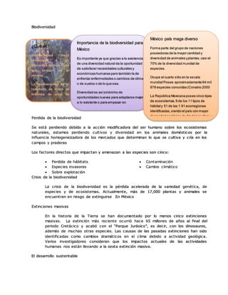 Biodiversidad
Perdida de la biodiversidad
Se está perdiendo debido a la acción modificadora del ser humano sobre los ecosistemas
naturales, estamos perdiendo cultivos y diversidad en los animales domésticos por la
influencia homogeneizadora de los mercados que determinan lo que se cultiva y cría en los
campos y praderas
Los factores directos que impactan y amenazan a las especies son cinco:
 Perdida de hábitats
 Especies invasoras
 Sobre explotación
 Contaminación
 Cambio climático
Crisis de la biodiversidad
La crisis de la biodiversidad es la pérdida acelerada de la variedad genética, de
especies y de ecosistemas. Actualmente, más de 17,000 plantas y animales se
encuentran en riesgo de extinguirse En México
Extinciones masivas
En la historia de la Tierra se han documentado por lo menos cinco extinciones
masivas. La extinción más reciente ocurrió hace 65 millones de años al final del
periodo Cretácico y acabó con el “Parque Jurásico”, es decir, con los dinosauros,
además de muchas otras especies. Las causas de las pasadas extinciones han sido
identificadas como cambios dramáticos en el clima debido a actividad geológica.
Varios investigadores consideran que los impactos actuales de las actividades
humanas nos están llevando a la sexta extinción masiva.
El desarrollo sustentable
¿Qué es?
Biodiversidad hace
referencia a las
diferentes formas vivas
que existen en el
planeta
La biodiversidad es el
resultado de miles de
millones de años de
evolución
Importancia de la biodiversidad para
México
Es importante ya que gracias a la existencia
de una diversidad natural da la oportunidad
de satisfacer necesidades culturales y
económicas humanas pero también la de
enfrentar enfermedades o cambios de clima
o de suelos o de lo que sea.
Diversidad es asísinónimo de
oportunidades nuevas para adaptarse mejor
a lo existente o para empezar en
condiciones ambientales nuevas.
México país mega diverso
Forma parte del grupo de naciones
poseedoras de la mayor cantidad y
diversidad de animales yplantas,casi el
70% de la diversidad mundial de
especies.
Ocupa el cuarto sitio en la escala
mundial Posee aproximadamente 64 mil
878 especies conocidas (Conabio 2000
La República Mexicana posee cinco tipos
de ecosistemas,9 de los 11 tipos de
hábitaty 51 de las 1 91 ecorregiones
identificadas,siendo el país con mayor
diversidad ecológica de América Latina y
 