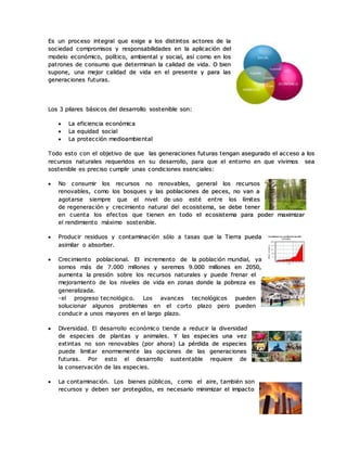 Es un proceso integral que exige a los distintos actores de la
sociedad compromisos y responsabilidades en la aplicación del
modelo económico, político, ambiental y social, así como en los
patrones de consumo que determinan la calidad de vida. O bien
supone, una mejor calidad de vida en el presente y para las
generaciones futuras.
Los 3 pilares básicos del desarrollo sostenible son:
 La eficiencia económica
 La equidad social
 La protección medioambiental
Todo esto con el objetivo de que las generaciones futuras tengan asegurado el acceso a los
recursos naturales requeridos en su desarrollo, para que el entorno en que vivimos sea
sostenible es preciso cumplir unas condiciones esenciales:
 No consumir los recursos no renovables, general los recursos
renovables, como los bosques y las poblaciones de peces, no van a
agotarse siempre que el nivel de uso esté entre los límites
de regeneración y crecimiento natural del ecosistema, se debe tener
en cuenta los efectos que tienen en todo el ecosistema para poder maximizar
el rendimiento máximo sostenible.
 Producir residuos y contaminación sólo a tasas que la Tierra pueda
asimilar o absorber.
 Crecimiento poblacional. El incremento de la población mundial, ya
somos más de 7.000 millones y seremos 9.000 millones en 2050,
aumenta la presión sobre los recursos naturales y puede frenar el
mejoramiento de los niveles de vida en zonas donde la pobreza es
generalizada.
-el progreso tecnológico. Los avances tecnológicos pueden
solucionar algunos problemas en el corto plazo pero pueden
conducir a unos mayores en el largo plazo.
 Diversidad. El desarrollo económico tiende a reducir la diversidad
de especies de plantas y animales. Y las especies una vez
extintas no son renovables (por ahora) La pérdida de especies
puede limitar enormemente las opciones de las generaciones
futuras. Por esto el desarrollo sustentable requiere de
la conservación de las especies.
 La contaminación. Los bienes públicos, como el aire, también son
recursos y deben ser protegidos, es necesario minimizar el impacto
 