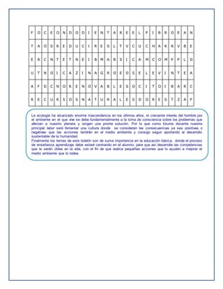 F O C E O N D O D I E N T A R E E L P I B R O E A N
T A O S R E D U C I R E S L T V C U C H A R R V B E
E R C N T E T N E I B M A B S I C A M C O M P P L D
U T N O I C A Z I N A G R O E D S E L E V I N T E A
A F D C N O R E N O V A B L E S O C I T O I B A R C
R E C U R S O S N A T U R A L E S D O R E S T Z A P
La ecología ha alcanzado enorme trascendencia en los últimos años, el creciente interés del hombre por
el ambiente en el que vive se debe fundamentalmente a la toma de consciencia sobre los problemas que
afectan a nuestro planeta y exigen una pronta solución. Por lo que como futuros docente nuestra
principal labor será fomentar una cultura donde se consideren las consecuencias ya sea positivas o
negativas que las acciones tendrán en el medio ambiente y consigo seguir aportando al desarrollo
sustentable de la humanidad.
Finalmente los temas de este boletín son de suma importancia en la educación básica, donde el proceso
de enseñanza aprendizaje debe estaré centrando en el alumno, para que así desarrolle las competencias
que le serán útiles en la vida, con el fin de que realice pequeñas acciones que lo ayuden a mejorar el
medio ambiente que lo rodea.
 